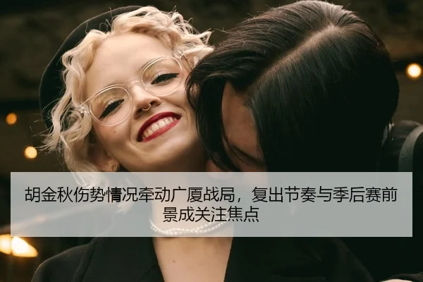 胡金秋伤势情况牵动广厦战局，复出节奏与季后赛前景成关注焦点