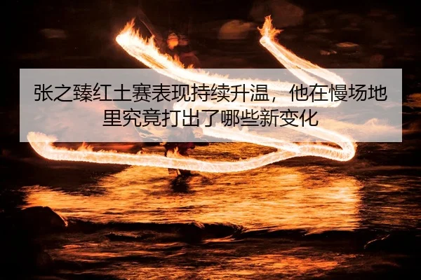 张之臻红土赛表现持续升温，他在慢场地里究竟打出了哪些新变化